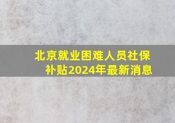 北京就业困难人员社保补贴2024年最新消息