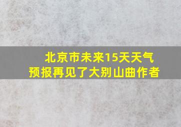 北京市未来15天天气预报再见了大别山曲作者