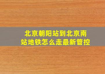 北京朝阳站到北京南站地铁怎么走最新管控