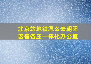 北京站地铁怎么去朝阳区崔各庄一体化办公室