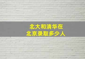 北大和清华在北京录取多少人