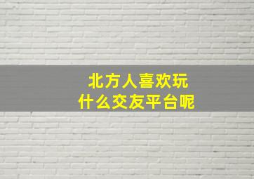 北方人喜欢玩什么交友平台呢