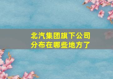 北汽集团旗下公司分布在哪些地方了