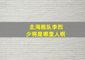 北海舰队李烈少将是哪里人啊