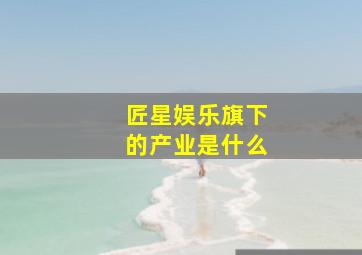 匠星娱乐旗下的产业是什么