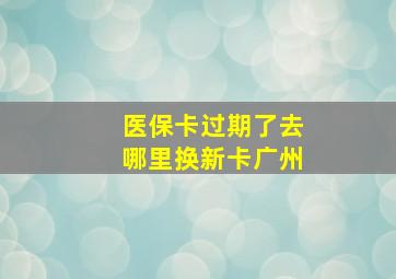 医保卡过期了去哪里换新卡广州