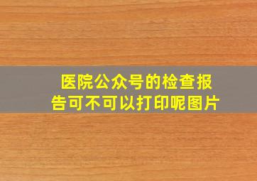 医院公众号的检查报告可不可以打印呢图片