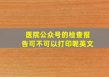 医院公众号的检查报告可不可以打印呢英文