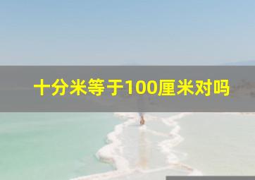 十分米等于100厘米对吗