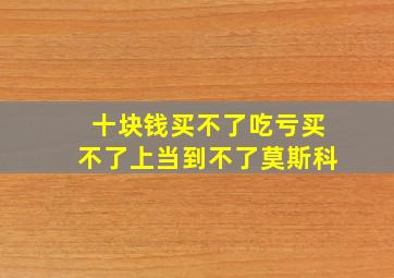 十块钱买不了吃亏买不了上当到不了莫斯科