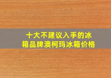 十大不建议入手的冰箱品牌澳柯玛冰箱价格