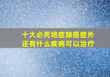 十大必死绝症除癌症外还有什么疾病可以治疗