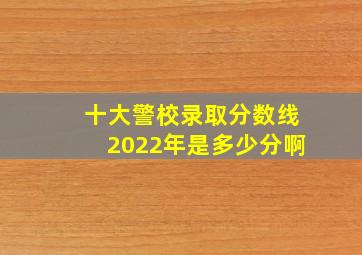 十大警校录取分数线2022年是多少分啊