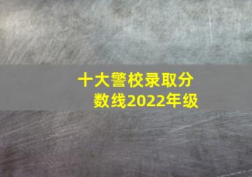 十大警校录取分数线2022年级