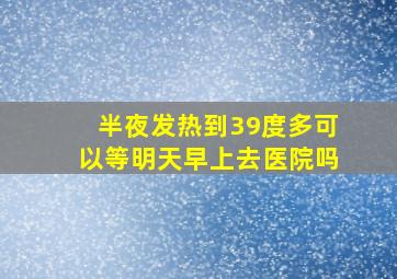 半夜发热到39度多可以等明天早上去医院吗