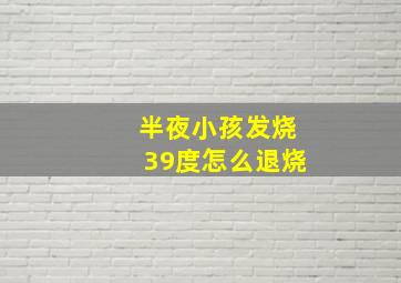 半夜小孩发烧39度怎么退烧