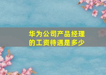 华为公司产品经理的工资待遇是多少