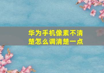 华为手机像素不清楚怎么调清楚一点