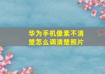 华为手机像素不清楚怎么调清楚照片