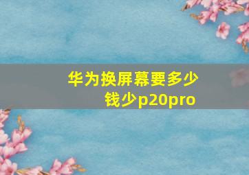 华为换屏幕要多少钱少p20pro