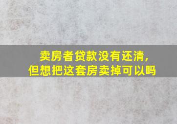 卖房者贷款没有还清,但想把这套房卖掉可以吗