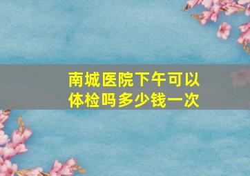 南城医院下午可以体检吗多少钱一次