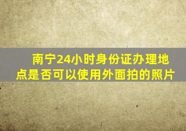 南宁24小时身份证办理地点是否可以使用外面拍的照片