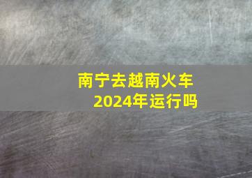 南宁去越南火车2024年运行吗