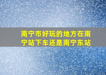 南宁市好玩的地方在南宁站下车还是南宁东站