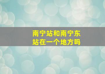 南宁站和南宁东站在一个地方吗