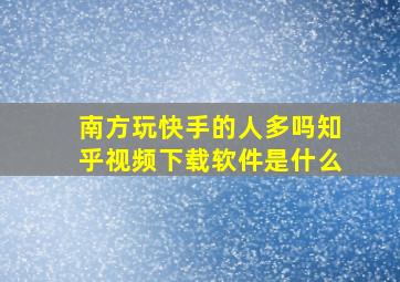 南方玩快手的人多吗知乎视频下载软件是什么