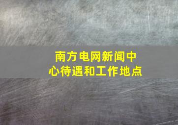 南方电网新闻中心待遇和工作地点