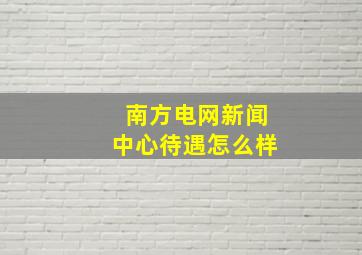 南方电网新闻中心待遇怎么样