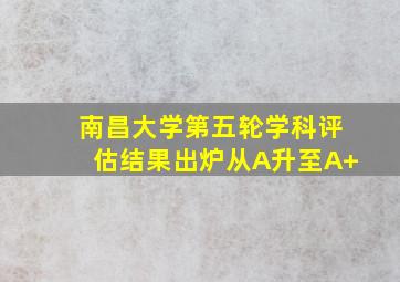 南昌大学第五轮学科评估结果出炉从A升至A+