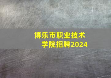 博乐市职业技术学院招聘2024