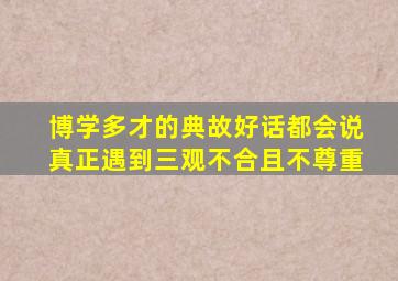 博学多才的典故好话都会说真正遇到三观不合且不尊重