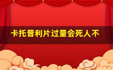 卡托普利片过量会死人不