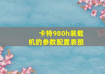 卡特980h装载机的参数配置表图