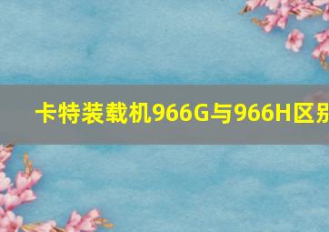 卡特装载机966G与966H区别