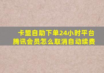 卡盟自助下单24小时平台腾讯会员怎么取消自动续费