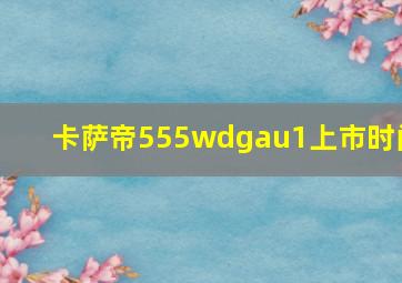 卡萨帝555wdgau1上市时间