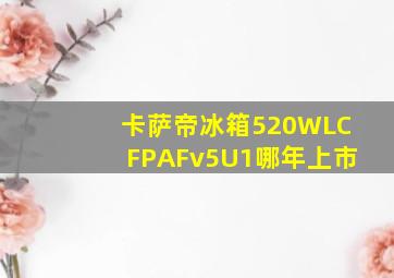 卡萨帝冰箱520WLCFPAFv5U1哪年上市