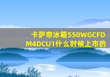 卡萨帝冰箱550WGCFDM4DCU1什么时候上市的