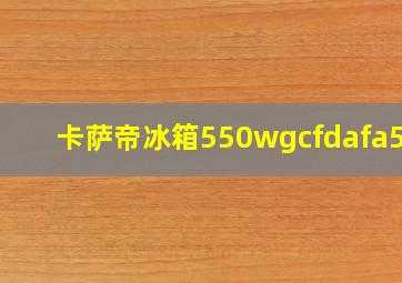 卡萨帝冰箱550wgcfdafa5u1