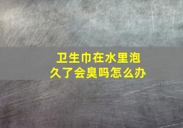 卫生巾在水里泡久了会臭吗怎么办