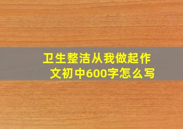 卫生整洁从我做起作文初中600字怎么写