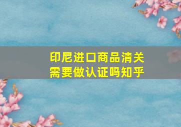 印尼进口商品清关需要做认证吗知乎