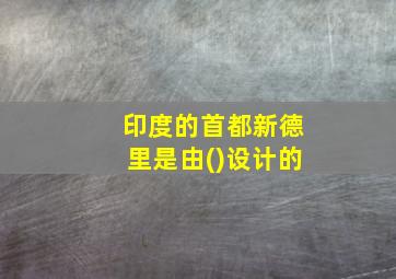 印度的首都新德里是由()设计的