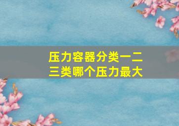 压力容器分类一二三类哪个压力最大