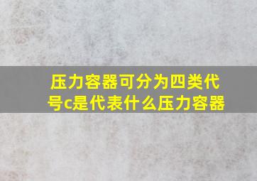 压力容器可分为四类代号c是代表什么压力容器